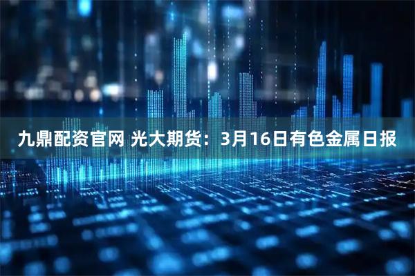 九鼎配资官网 光大期货：3月16日有色金属日报