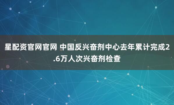星配资官网官网 中国反兴奋剂中心去年累计完成2.6万人次兴奋剂检查