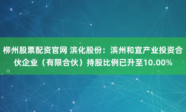 柳州股票配资官网 滨化股份：滨州和宜产业投资合伙企业（有限合伙）持股比例已升至10.00%