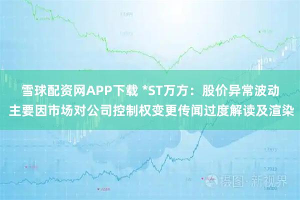 雪球配资网APP下载 *ST万方：股价异常波动 主要因市场对公司控制权变更传闻过度解读及渲染