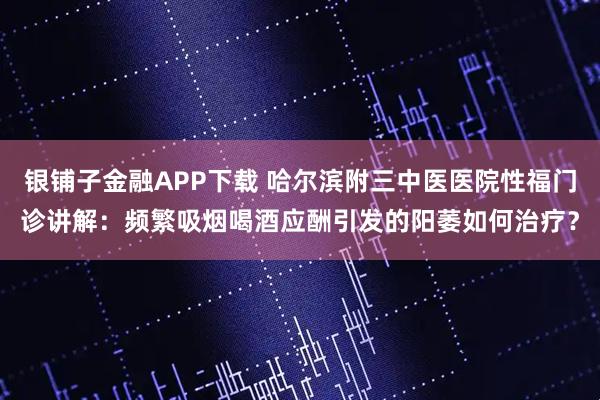 银铺子金融APP下载 哈尔滨附三中医医院性福门诊讲解：频繁吸烟喝酒应酬引发的阳萎如何治疗？