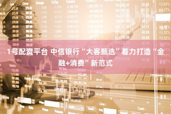 1号配资平台 中信银行“大客甄选”着力打造“金融+消费”新范式
