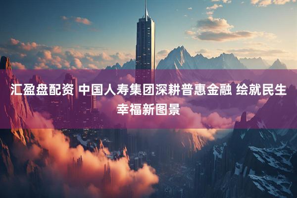 汇盈盘配资 中国人寿集团深耕普惠金融 绘就民生幸福新图景