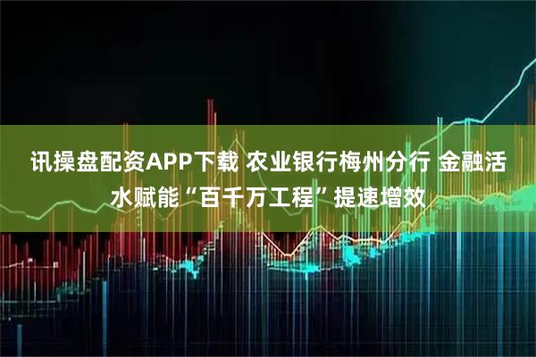 讯操盘配资APP下载 农业银行梅州分行 金融活水赋能“百千万工程”提速增效
