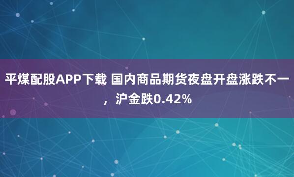 平煤配股APP下载 国内商品期货夜盘开盘涨跌不一，沪金跌0.42%