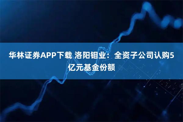 华林证券APP下载 洛阳钼业：全资子公司认购5亿元基金份额