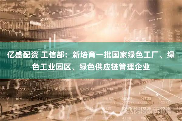 亿盛配资 工信部：新培育一批国家绿色工厂、绿色工业园区、绿色供应链管理企业