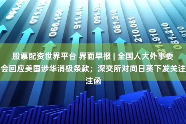股票配资世界平台 界面早报 | 全国人大外事委员会回应美国涉华消极条款；深交所对向日葵下发关注函