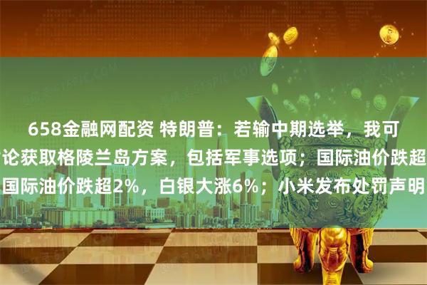 658金融网配资 特朗普：若输中期选举，我可能被弹劾；美政府正讨论获取格陵兰岛方案，包括军事选项；国际油价跌超2%，白银大涨6%；小米发布处罚声明丨每经早参