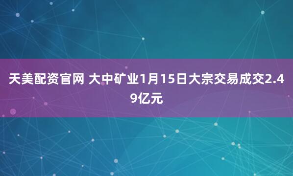 天美配资官网 大中矿业1月15日大宗交易成交2.49亿元