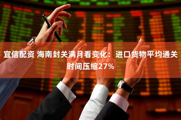 宜信配资 海南封关满月看变化：进口货物平均通关时间压缩27%