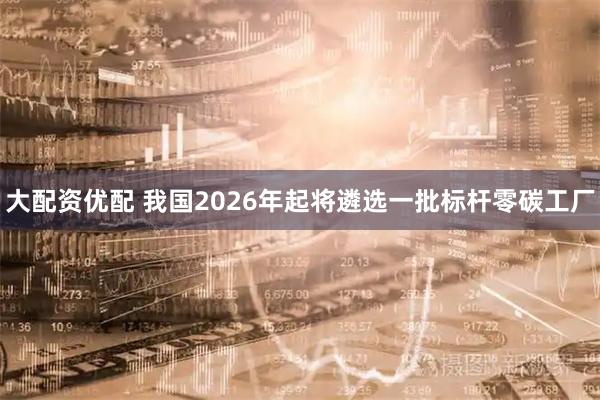 大配资优配 我国2026年起将遴选一批标杆零碳工厂