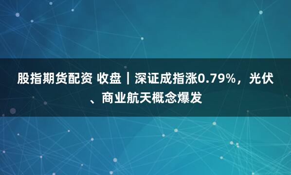 股指期货配资 收盘｜深证成指涨0.79%，光伏、商业航天概念爆发