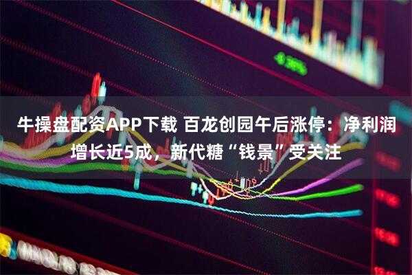 牛操盘配资APP下载 百龙创园午后涨停：净利润增长近5成，新代糖“钱景”受关注