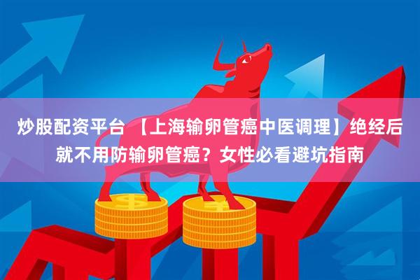炒股配资平台 【上海输卵管癌中医调理】绝经后就不用防输卵管癌？女性必看避坑指南
