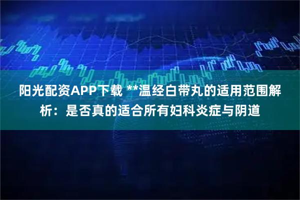 阳光配资APP下载 **温经白带丸的适用范围解析：是否真的适合所有妇科炎症与阴道