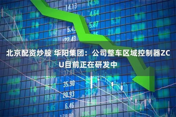 北京配资炒股 华阳集团：公司整车区域控制器ZCU目前正在研发中