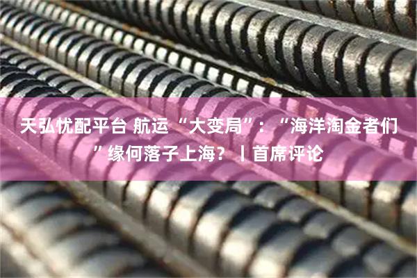 天弘忧配平台 航运 “大变局”：“海洋淘金者们”缘何落子上海？丨首席评论