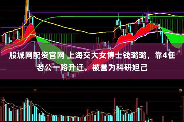 股城网配资官网 上海交大女博士钱璐璐，靠4任老公一路升迁，被誉为科研妲己