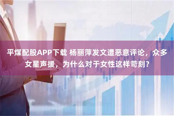 平煤配股APP下载 杨丽萍发文遭恶意评论，众多女星声援，为什么对于女性这样苛刻？