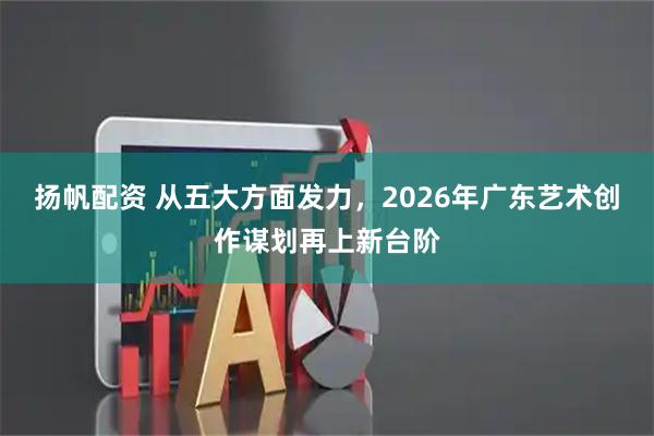 扬帆配资 从五大方面发力，2026年广东艺术创作谋划再上新台阶