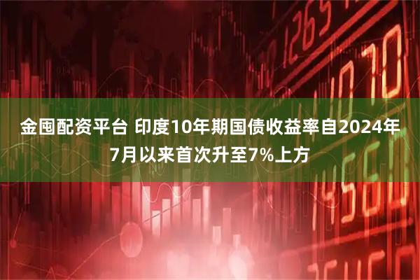 金囤配资平台 印度10年期国债收益率自2024年7月以来首次升至7%上方