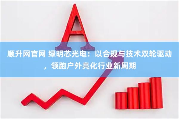 顺升网官网 绿明芯光电：以合规与技术双轮驱动，领跑户外亮化行业新周期