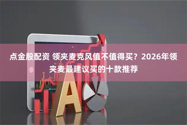 点金股配资 领夹麦克风值不值得买？2026年领夹麦最建议买的十款推荐