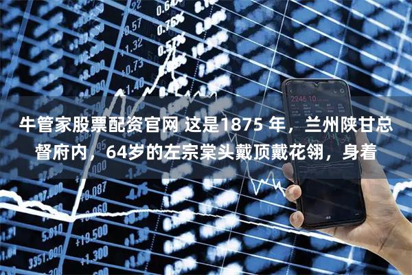 牛管家股票配资官网 这是1875 年，兰州陕甘总督府内，64岁的左宗棠头戴顶戴花翎，身着