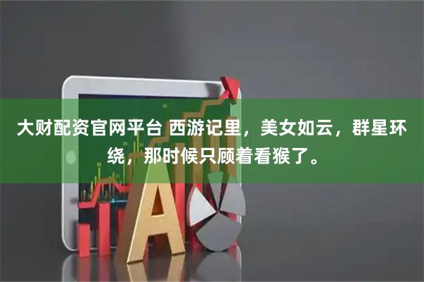 大财配资官网平台 西游记里，美女如云，群星环绕，那时候只顾着看猴了。