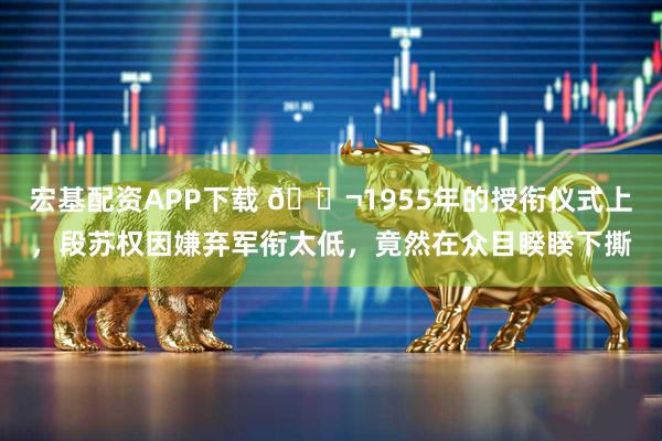 宏基配资APP下载 🌬1955年的授衔仪式上，段苏权因嫌弃军衔太低，竟然在众目睽睽下撕
